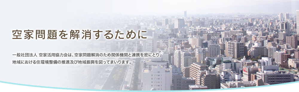 空家問題を解消するために 一般社団法人 空家活用協力会は、空家問題解消のため関係機関と連携を密にとり、地域における住環境整備の推進及び地域振興を図ってまいります。